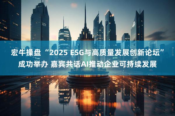 宏牛操盘 “2025 ESG与高质量发展创新论坛”成功举办 嘉宾共话AI推动企业可持续发展
