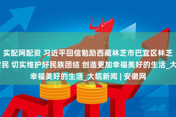 实配网配资 习近平回信勉励西藏林芝市巴宜区林芝镇嘎拉村全体村民 切实维护好民族团结 创造更加幸福美好的生活_大皖新闻 | 安徽网