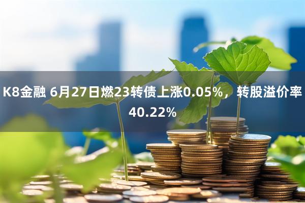 K8金融 6月27日燃23转债上涨0.05%，转股溢价率40.22%