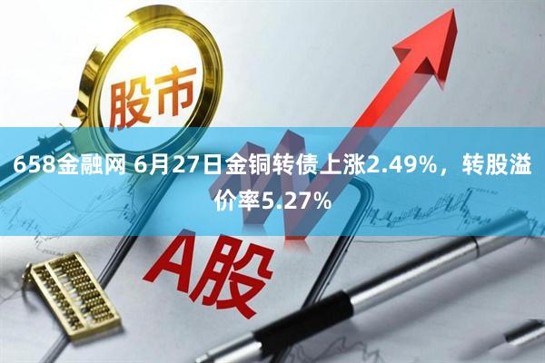 658金融网 6月27日金铜转债上涨2.49%，转股溢价率5.27%