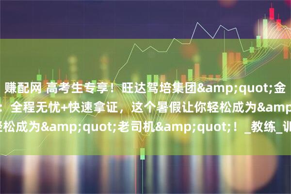 赚配网 高考生专享！旺达驾培集团&quot;金牌驾考班&quot;：全程无忧+快速拿证，这个暑假让你轻松成为&quot;老司机&quot;！_教练_训练场_鸿发