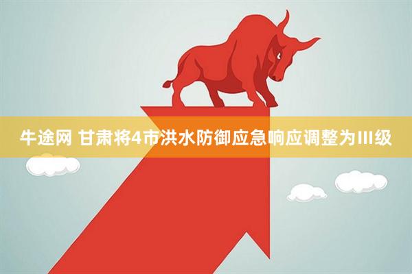 牛途网 甘肃将4市洪水防御应急响应调整为Ⅲ级