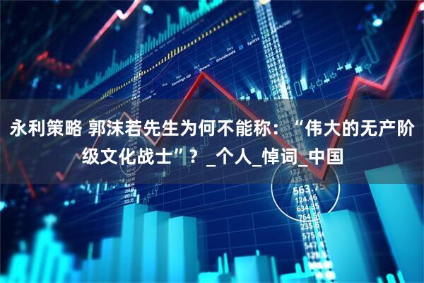 永利策略 郭沫若先生为何不能称：“伟大的无产阶级文化战士”？_个人_悼词_中国