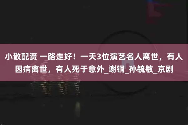 小散配资 一路走好！一天3位演艺名人离世，有人因病离世，有人死于意外_谢铜_孙毓敏_京剧