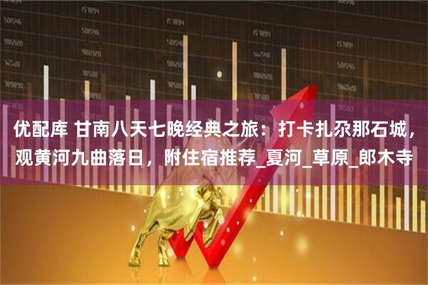 优配库 甘南八天七晚经典之旅：打卡扎尕那石城，观黄河九曲落日，附住宿推荐_夏河_草原_郎木寺