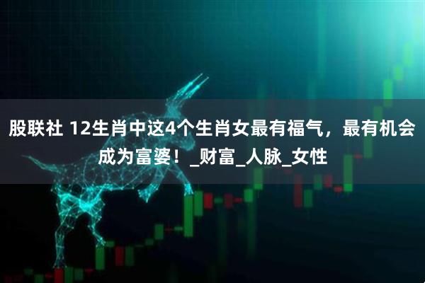 股联社 12生肖中这4个生肖女最有福气，最有机会成为富婆！_财富_人脉_女性