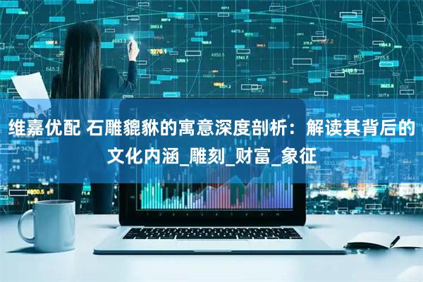 维嘉优配 石雕貔貅的寓意深度剖析：解读其背后的文化内涵_雕刻_财富_象征