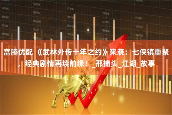 富腾优配 《武林外传十年之约》来袭：七侠镇重聚，经典剧情再续前缘！_邢捕头_江湖_故事