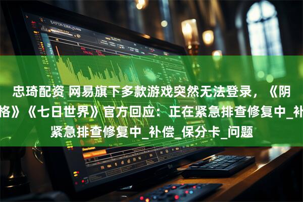 忠琦配资 网易旗下多款游戏突然无法登录，《阴阳师》《第五人格》《七日世界》官方回应：正在紧急排查修复中_补偿_保分卡_问题