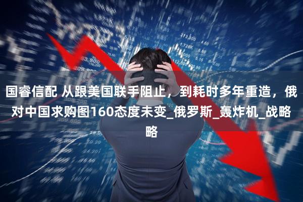 国睿信配 从跟美国联手阻止，到耗时多年重造，俄对中国求购图160态度未变_俄罗斯_轰炸机_战略