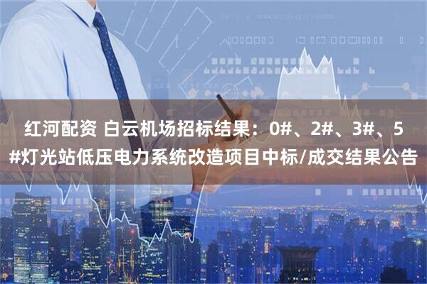红河配资 白云机场招标结果：0#、2#、3#、5#灯光站低压电力系统改造项目中标/成交结果公告