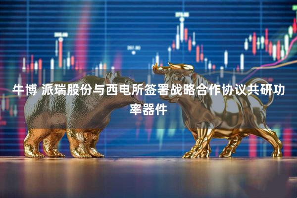 牛博 派瑞股份与西电所签署战略合作协议共研功率器件