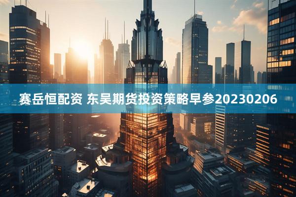 赛岳恒配资 东吴期货投资策略早参20230206