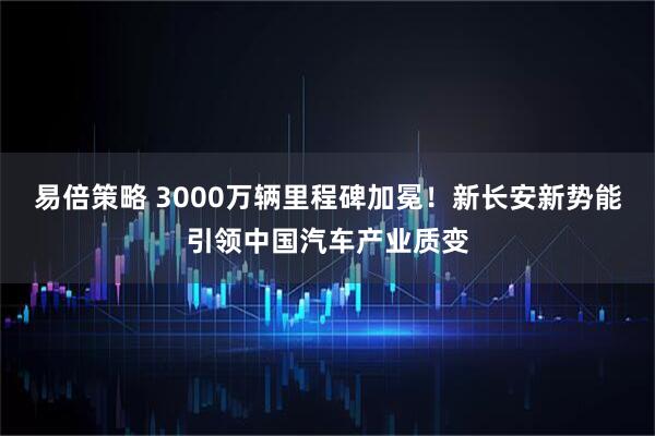 易倍策略 3000万辆里程碑加冕！新长安新势能引领中国汽车产业质变